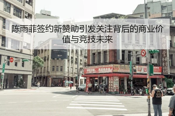 陈雨菲签约新赞助引发关注背后的商业价值与竞技未来