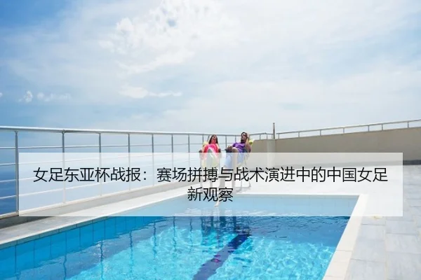 女足东亚杯战报：赛场拼搏与战术演进中的中国女足新观察