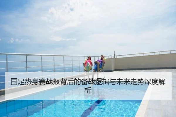 国足热身赛战报背后的备战逻辑与未来走势深度解析