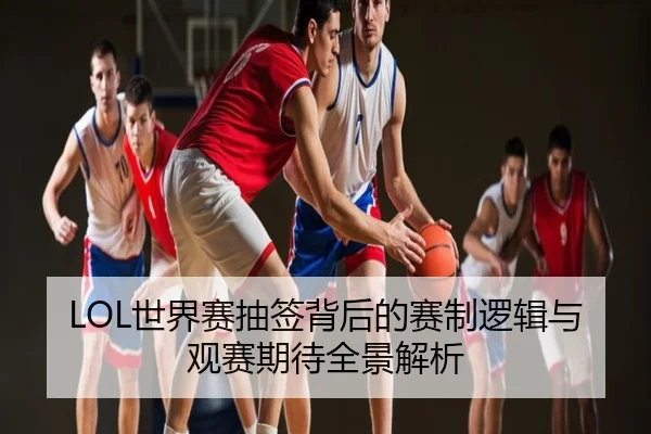 LOL世界赛抽签背后的赛制逻辑与观赛期待全景解析