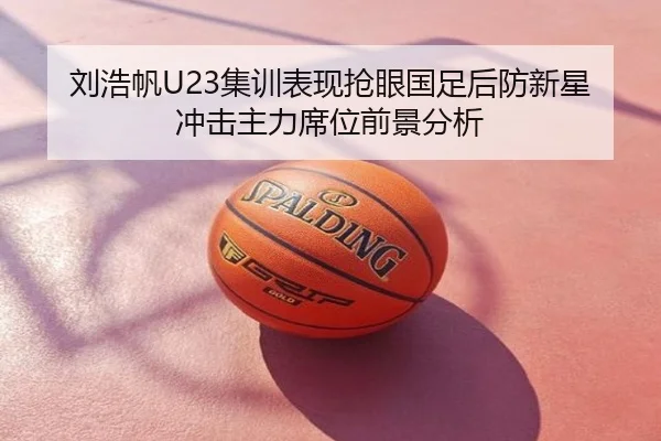 刘浩帆U23集训表现抢眼国足后防新星冲击主力席位前景分析