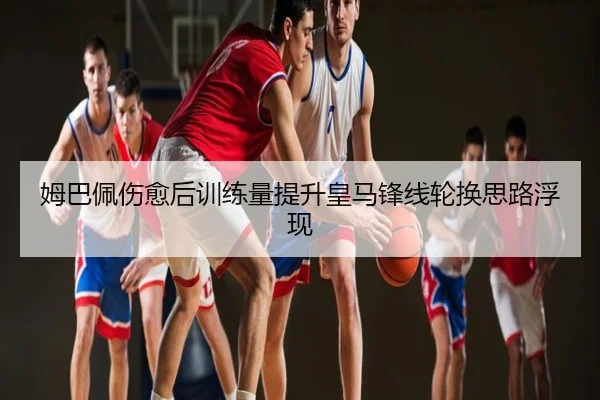 姆巴佩伤愈后训练量提升皇马锋线轮换思路浮现