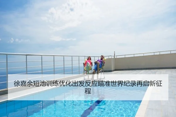 徐嘉余短池训练优化出发反应瞄准世界纪录再启新征程